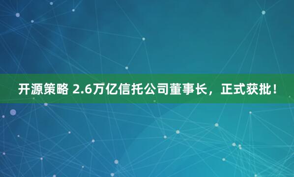 开源策略 2.6万亿信托公司董事长，正式获批！