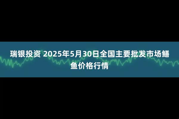 瑞银投资 2025年5月30日全国主要批发市场鳝鱼价格行情