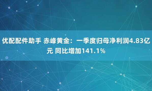 优配配件助手 赤峰黄金：一季度归母净利润4.83亿元 同比增加141.1%