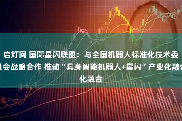 启灯网 国际星闪联盟：与全国机器人标准化技术委员会战略合作 推动“具身智能机器人+星闪”产业化融合
