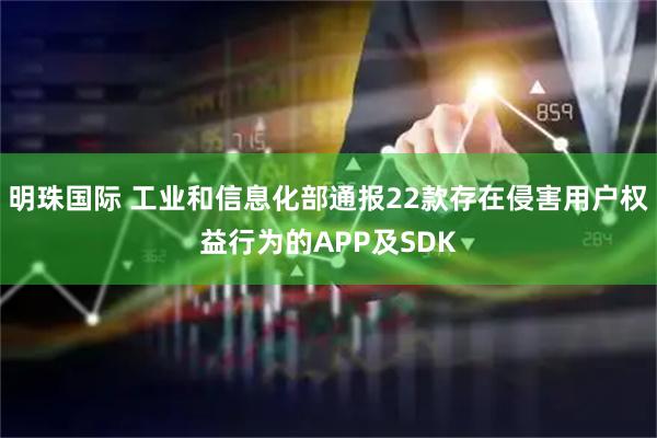 明珠国际 工业和信息化部通报22款存在侵害用户权益行为的APP及SDK