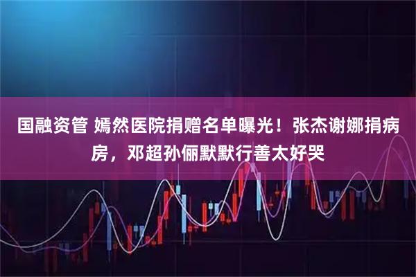 国融资管 嫣然医院捐赠名单曝光！张杰谢娜捐病房，邓超孙俪默默行善太好哭