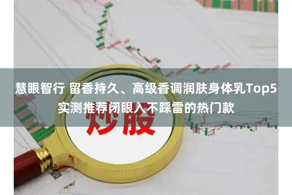 慧眼智行 留香持久、高级香调润肤身体乳Top5实测推荐闭眼入不踩雷的热门款