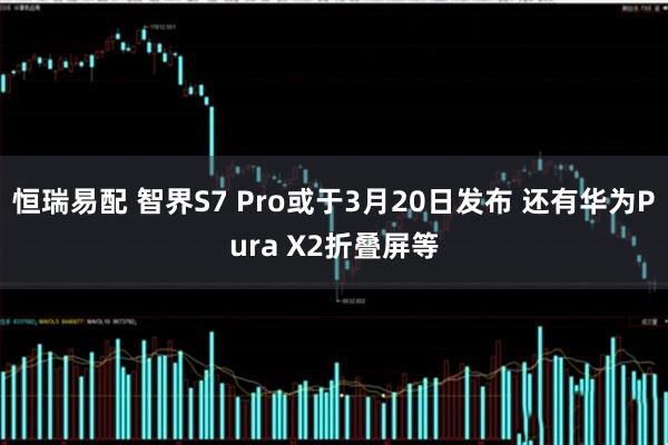 恒瑞易配 智界S7 Pro或于3月20日发布 还有华为Pura X2折叠屏等