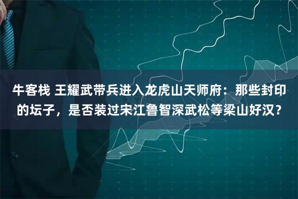 牛客栈 王耀武带兵进入龙虎山天师府：那些封印的坛子，是否装过宋江鲁智深武松等梁山好汉？