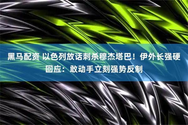 黑马配资 以色列放话刺杀穆杰塔巴！伊外长强硬回应：敢动手立刻强势反制