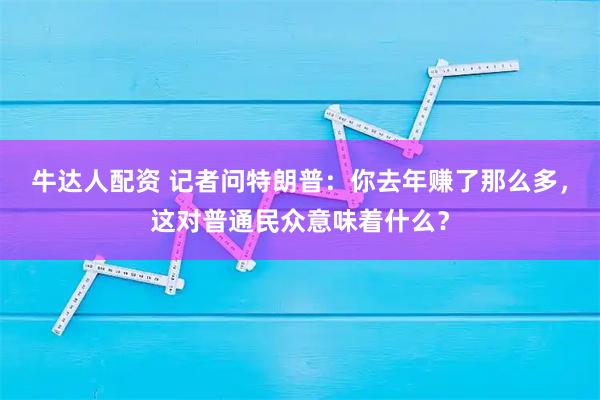牛达人配资 记者问特朗普：你去年赚了那么多，这对普通民众意味着什么？